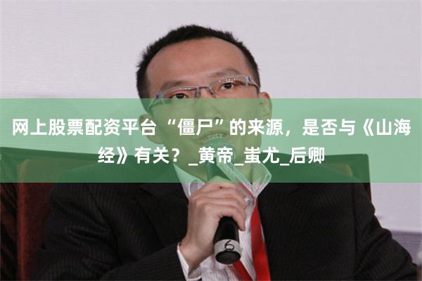 网上股票配资平台 “僵尸”的来源，是否与《山海经》有关？_黄帝_蚩尤_后卿