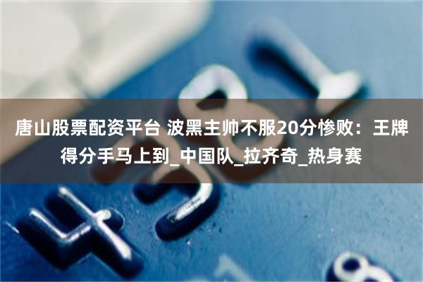 唐山股票配资平台 波黑主帅不服20分惨败：王牌得分手马上到_中国队_拉齐奇_热身赛