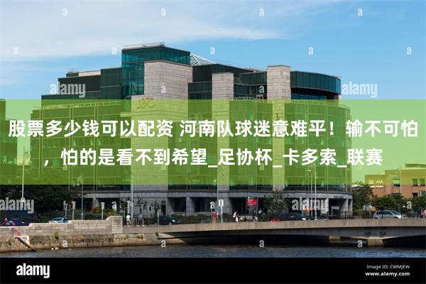 股票多少钱可以配资 河南队球迷意难平！输不可怕，怕的是看不到希望_足协杯_卡多索_联赛