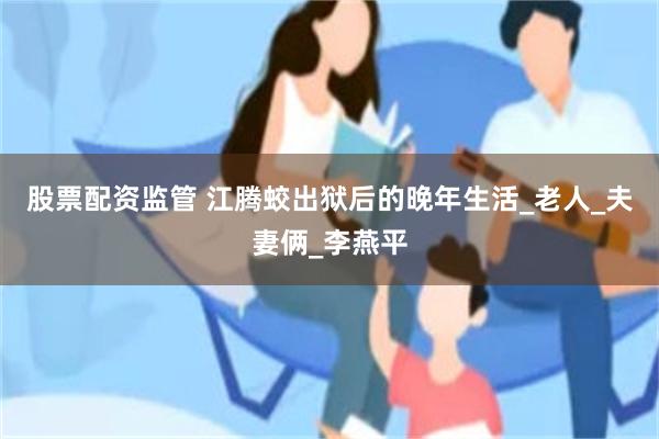 股票配资监管 江腾蛟出狱后的晚年生活_老人_夫妻俩_李燕平