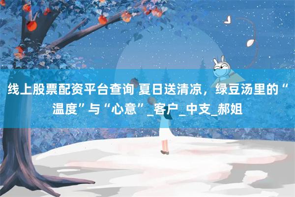 线上股票配资平台查询 夏日送清凉，绿豆汤里的“温度”与“心意”_客户_中支_郝姐