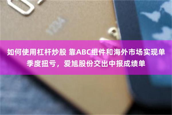 如何使用杠杆炒股 靠ABC组件和海外市场实现单季度扭亏，爱旭股份交出中报成绩单