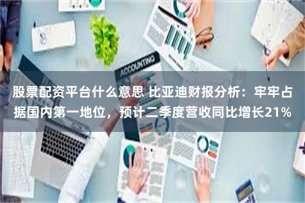 股票配资平台什么意思 比亚迪财报分析：牢牢占据国内第一地位，预计二季度营收同比增长21%