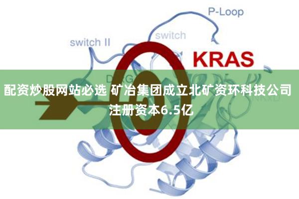 配资炒股网站必选 矿冶集团成立北矿资环科技公司  注册资本6.5亿