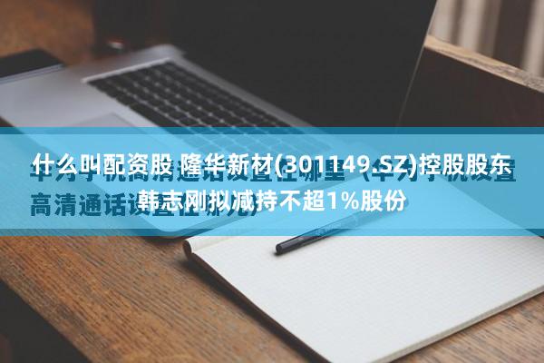 什么叫配资股 隆华新材(301149.SZ)控股股东韩志刚拟减持不超1%股份
