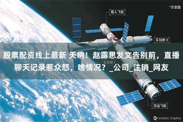 股票配资线上最新 天呐！赵露思发文告别前，直播聊天记录惹众怒，啥情况？_公司_注销_网友