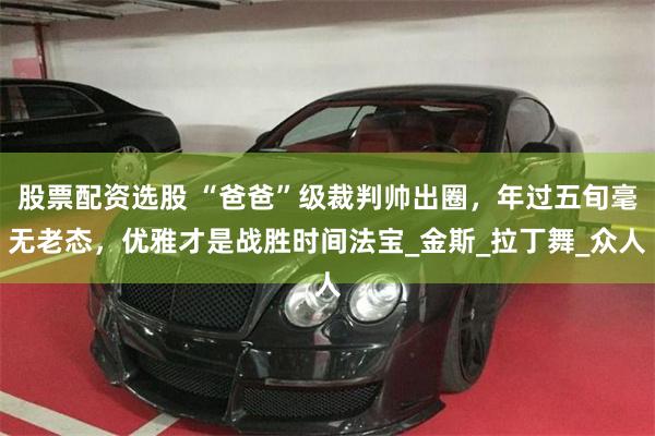 股票配资选股 “爸爸”级裁判帅出圈，年过五旬毫无老态，优雅才是战胜时间法宝_金斯_拉丁舞_众人