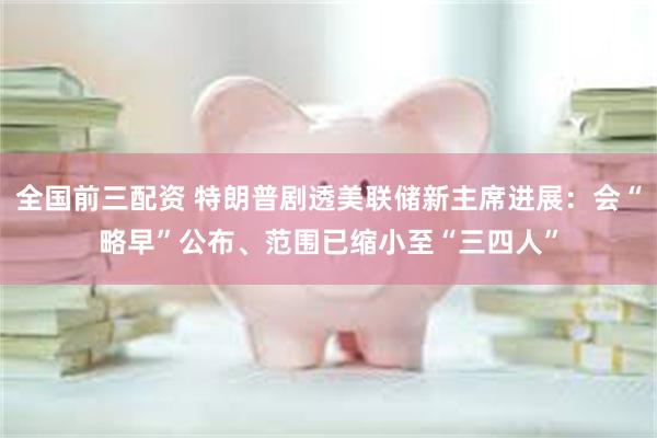 全国前三配资 特朗普剧透美联储新主席进展：会“略早”公布、范围已缩小至“三四人”