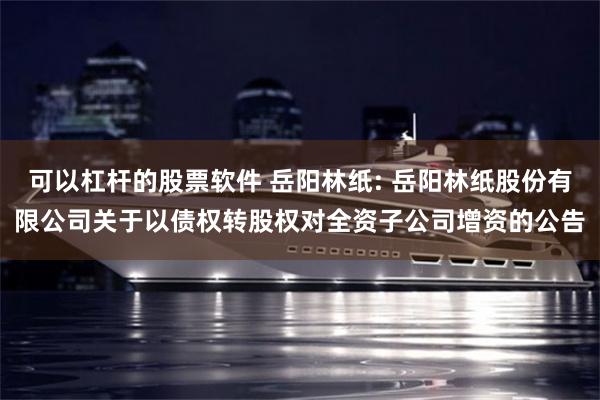 可以杠杆的股票软件 岳阳林纸: 岳阳林纸股份有限公司关于以债权转股权对全资子公司增资的公告
