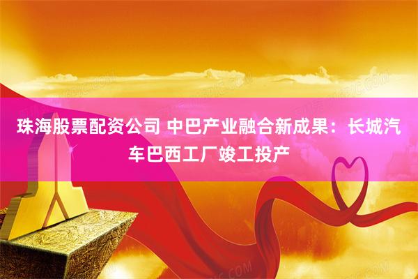 珠海股票配资公司 中巴产业融合新成果：长城汽车巴西工厂竣工投产