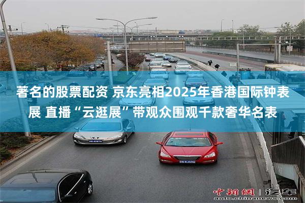 著名的股票配资 京东亮相2025年香港国际钟表展 直播“云逛展”带观众围观千款奢华名表