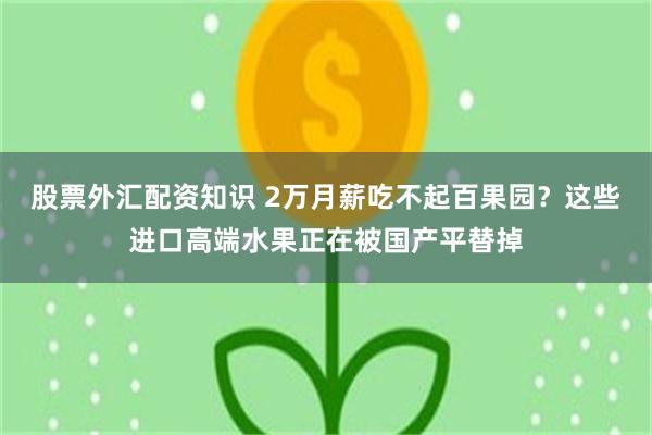 股票外汇配资知识 2万月薪吃不起百果园？这些进口高端水果正在被国产平替掉