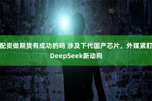 配资做期货有成功的吗 涉及下代国产芯片，外媒紧盯DeepSeek新动向