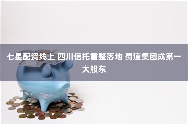 七星配资线上 四川信托重整落地 蜀道集团成第一大股东