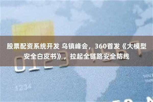股票配资系统开发 乌镇峰会,360首发《大模型安全白皮书》,拉起全链路安全防线