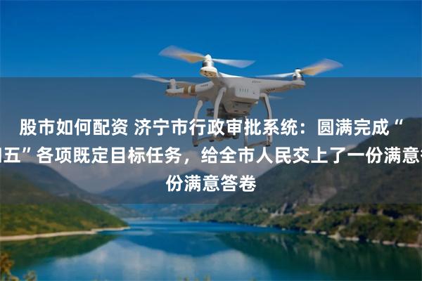 股市如何配资 济宁市行政审批系统:圆满完成“十四五”各项既定目标任务,给全市人民交上了一份满意答卷