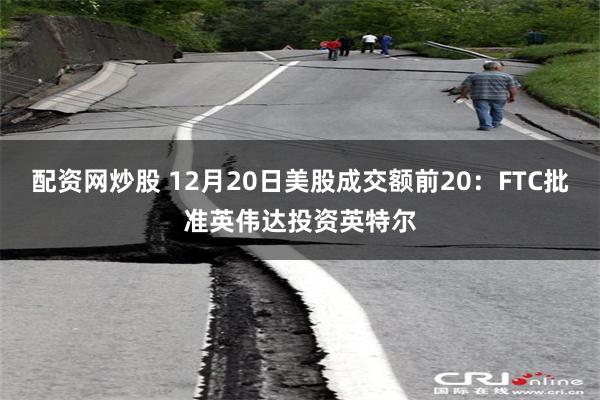 配资网炒股 12月20日美股成交额前20：FTC批准英伟达投资英特尔