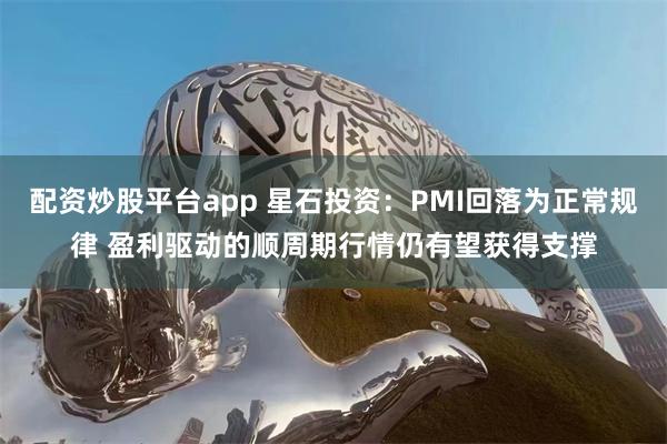 配资炒股平台app 星石投资：PMI回落为正常规律 盈利驱动的顺周期行情仍有望获得支撑