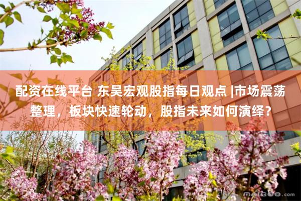 配资在线平台 东吴宏观股指每日观点 |市场震荡整理，板块快速轮动，股指未来如何演绎？