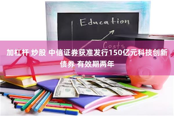 加杠杆 炒股 中信证券获准发行150亿元科技创新债券 有效期两年