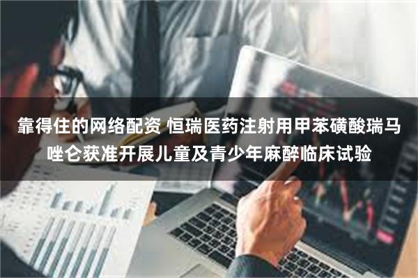靠得住的网络配资 恒瑞医药注射用甲苯磺酸瑞马唑仑获准开展儿童及青少年麻醉临床试验