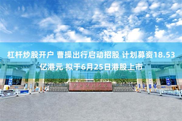杠杆炒股开户 曹操出行启动招股 计划募资18.53亿港元 拟于6月25日港股上市