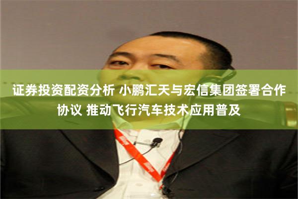 证券投资配资分析 小鹏汇天与宏信集团签署合作协议 推动飞行汽车技术应用普及