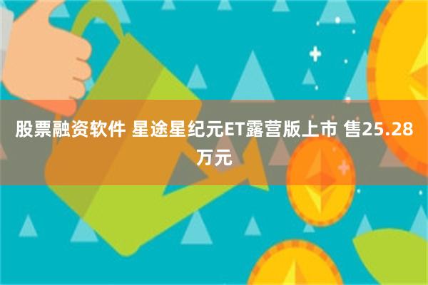 股票融资软件 星途星纪元ET露营版上市 售25.28万元