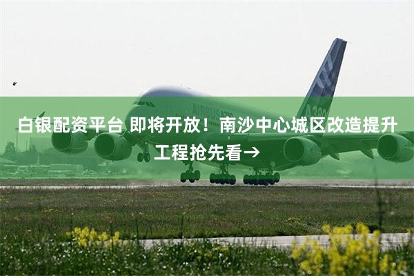 白银配资平台 即将开放！南沙中心城区改造提升工程抢先看→