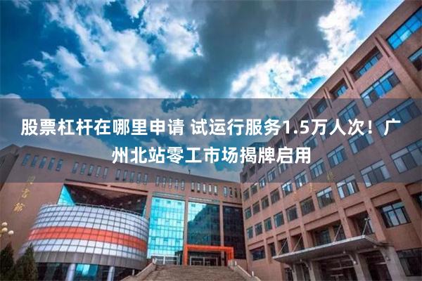 股票杠杆在哪里申请 试运行服务1.5万人次！广州北站零工市场揭牌启用
