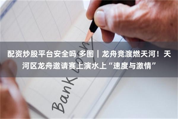 配资炒股平台安全吗 多图｜龙舟竞渡燃天河！天河区龙舟邀请赛上演水上“速度与激情”