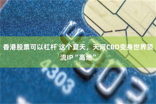 香港股票可以杠杆 这个夏天，天河CBD变身世界顶流IP“高地”