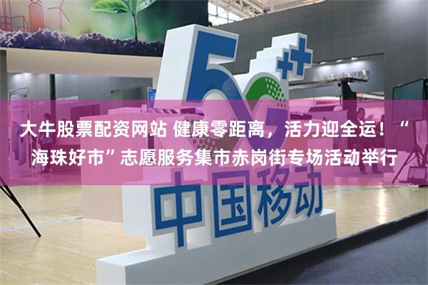大牛股票配资网站 健康零距离,活力迎全运!“海珠好市”志愿服务集市赤岗街专场活动举行