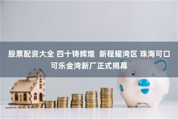 股票配资大全 四十铸辉煌  新程耀湾区 珠海可口可乐金湾新厂正式揭幕