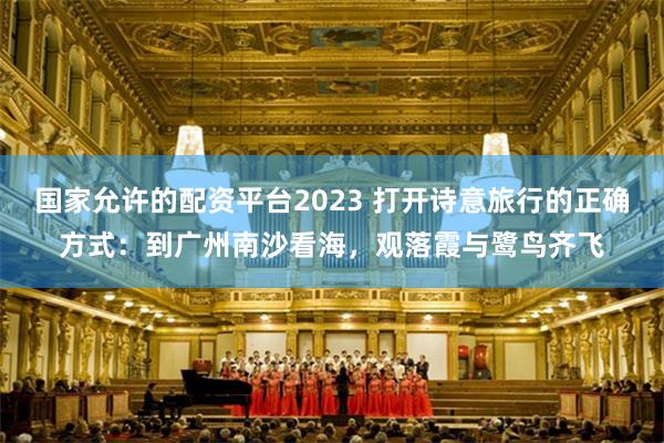 国家允许的配资平台2023 打开诗意旅行的正确方式：到广州南沙看海，观落霞与鹭鸟齐飞