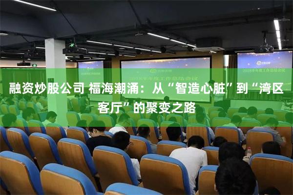融资炒股公司 福海潮涌：从“智造心脏”到“湾区客厅”的聚变之路