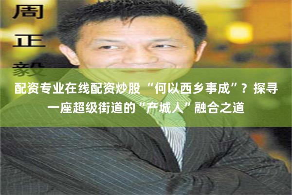 配资专业在线配资炒股 “何以西乡事成”？探寻一座超级街道的“产城人”融合之道