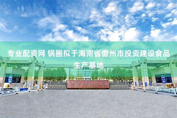 专业配资网 锅圈拟于海南省儋州市投资建设食品生产基地