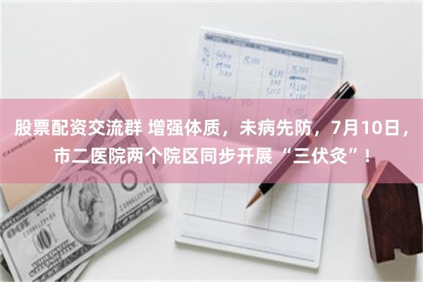 股票配资交流群 增强体质，未病先防，7月10日，市二医院两个院区同步开展 “三伏灸”！