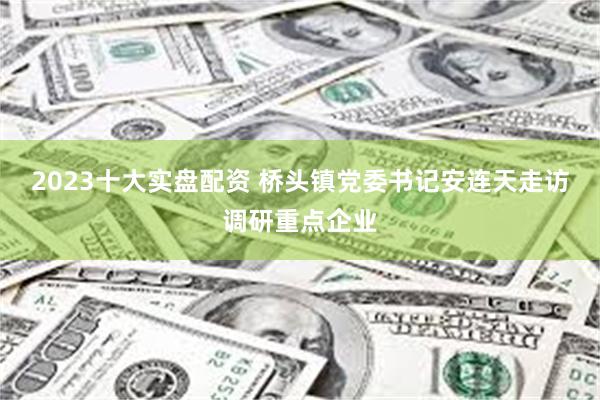 2023十大实盘配资 桥头镇党委书记安连天走访调研重点企业