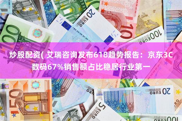 炒股配资( 艾瑞咨询发布618趋势报告:京东3C数码67%销售额占比稳居行业第一