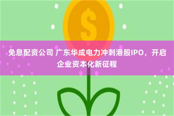 免息配资公司 广东华成电力冲刺港股IPO,开启企业资本化新征程