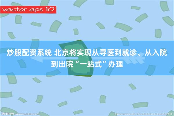 炒股配资系统 北京将实现从寻医到就诊、从入院到出院“一站式”办理