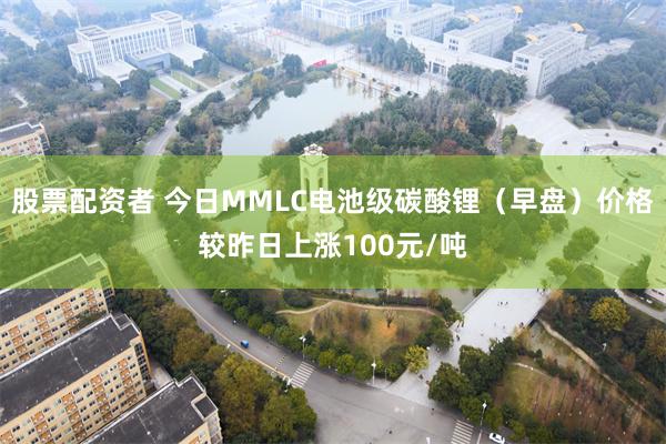 股票配资者 今日MMLC电池级碳酸锂（早盘）价格较昨日上涨100元/吨