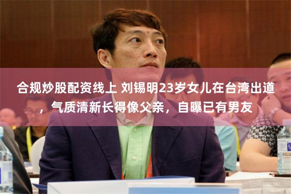 合规炒股配资线上 刘锡明23岁女儿在台湾出道，气质清新长得像父亲，自曝已有男友