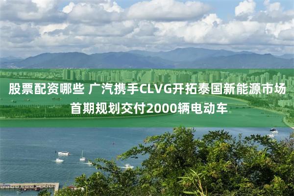 股票配资哪些 广汽携手CLVG开拓泰国新能源市场 首期规划交付2000辆电动车