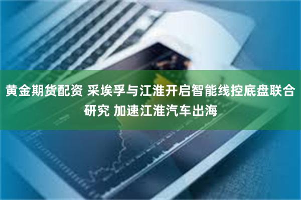 黄金期货配资 采埃孚与江淮开启智能线控底盘联合研究 加速江淮汽车出海
