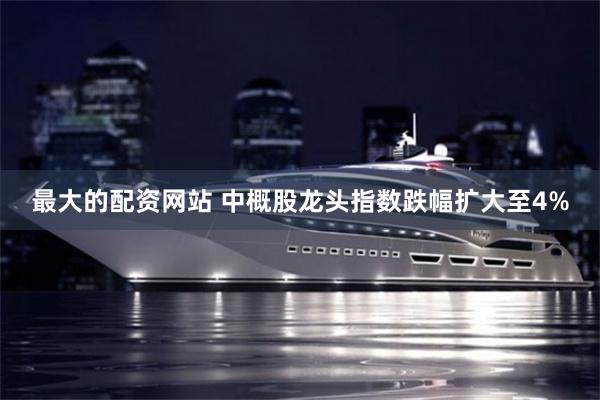 最大的配资网站 中概股龙头指数跌幅扩大至4%