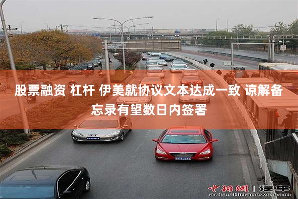 股票融资 杠杆 伊美就协议文本达成一致 谅解备忘录有望数日内签署