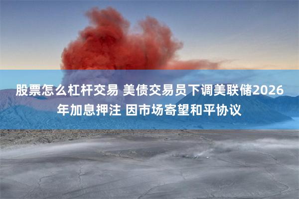 股票怎么杠杆交易 美债交易员下调美联储2026年加息押注 因市场寄望和平协议